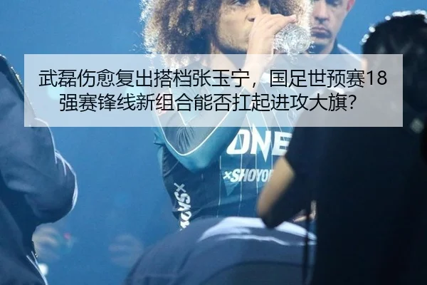 武磊伤愈复出搭档张玉宁，国足世预赛18强赛锋线新组合能否扛起进攻大旗？